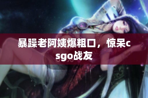 暴躁老阿姨爆粗口，惊呆csgo战友