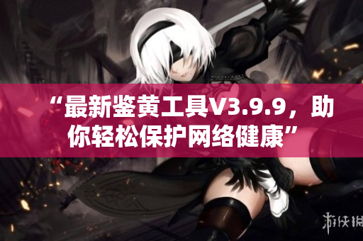 “最新鉴黄工具V3.9.9，助你轻松保护网络健康”