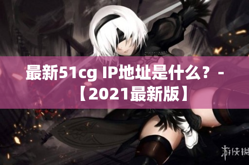 最新51cg IP地址是什么？-【2021最新版】