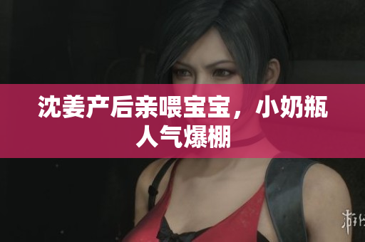 沈姜产后亲喂宝宝，小奶瓶人气爆棚