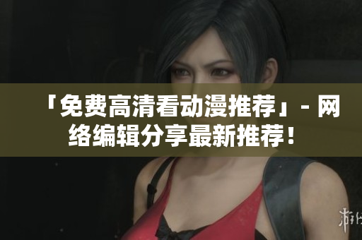 「免费高清看动漫推荐」- 网络编辑分享最新推荐！