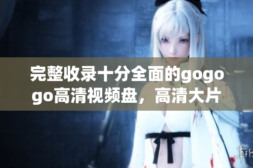 完整收录十分全面的gogogo高清视频盘，高清大片任你看
