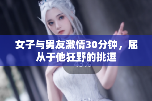 女子与男友激情30分钟，屈从于他狂野的挑逗