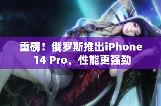 重磅！俄罗斯推出iPhone 14 Pro，性能更强劲