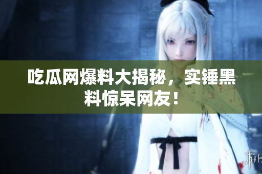 吃瓜网爆料大揭秘，实锤黑料惊呆网友！