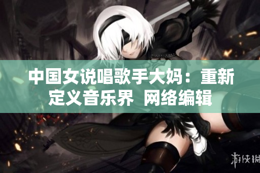中国女说唱歌手大妈：重新定义音乐界  网络编辑