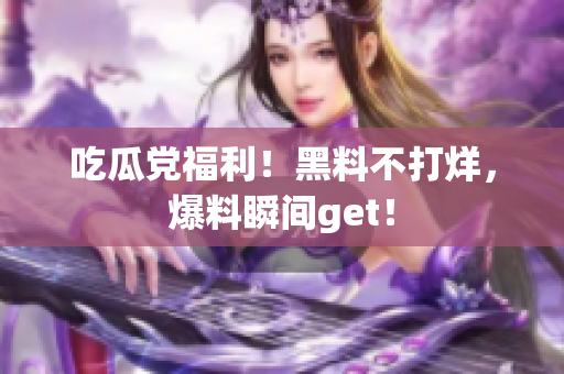吃瓜党福利！黑料不打烊，爆料瞬间get！