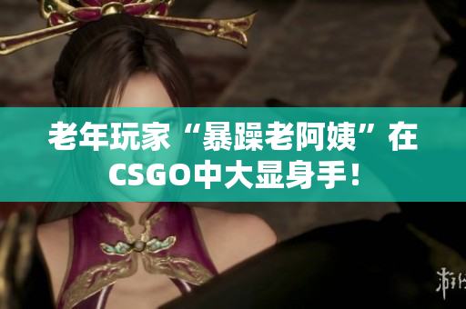 老年玩家“暴躁老阿姨”在CSGO中大显身手！