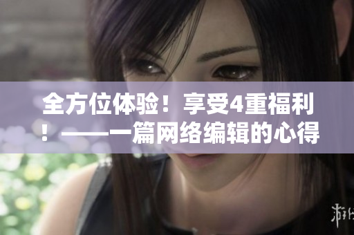 全方位体验！享受4重福利！——一篇网络编辑的心得分享