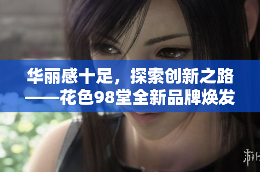 华丽感十足，探索创新之路——花色98堂全新品牌焕发新生