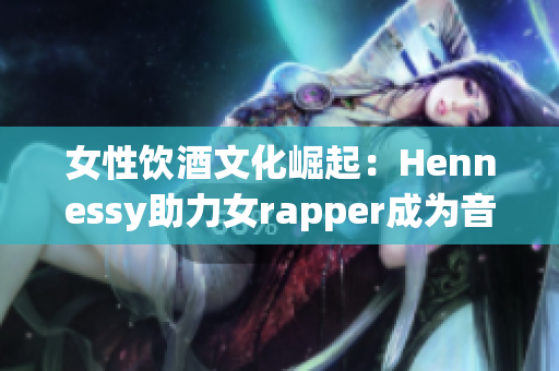 女性饮酒文化崛起：Hennessy助力女rapper成为音乐主流