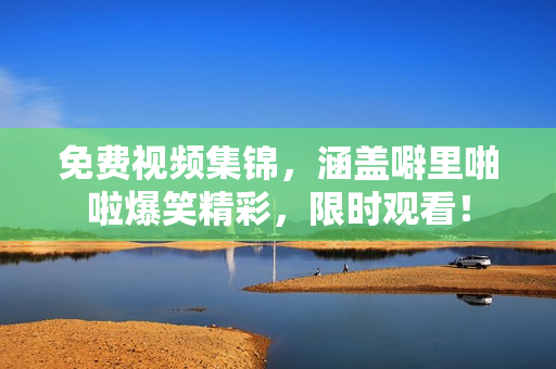 免费视频集锦，涵盖噼里啪啦爆笑精彩，限时观看！