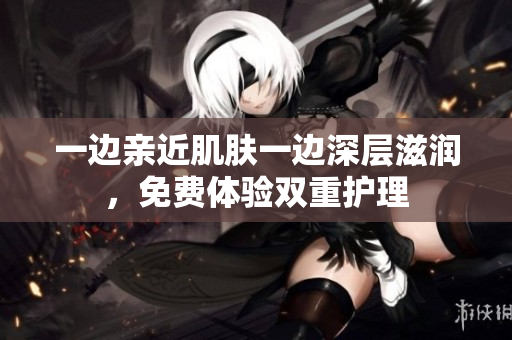 一边亲近肌肤一边深层滋润，免费体验双重护理