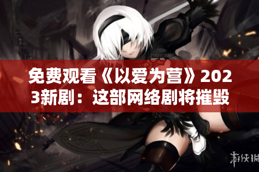 免费观看《以爱为营》2023新剧：这部网络剧将摧毁你的眼泪腺！