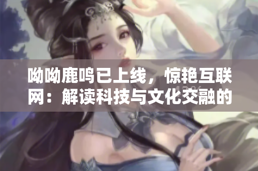 呦呦鹿鸣已上线，惊艳互联网：解读科技与文化交融的未来趋势