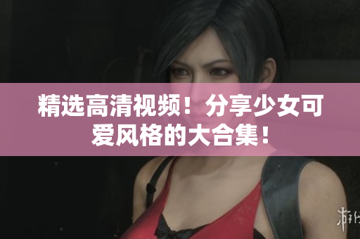 精选高清视频！分享少女可爱风格的大合集！