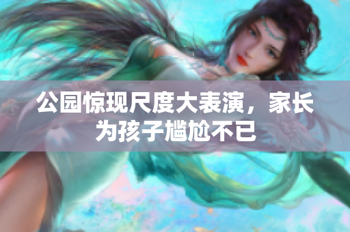 公园惊现尺度大表演，家长为孩子尴尬不已