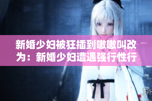 新婚少妇被狂插到嗷嗷叫改为：新婚少妇遭遇强行性行为