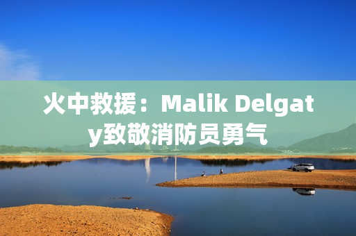 火中救援：Malik Delgaty致敬消防员勇气