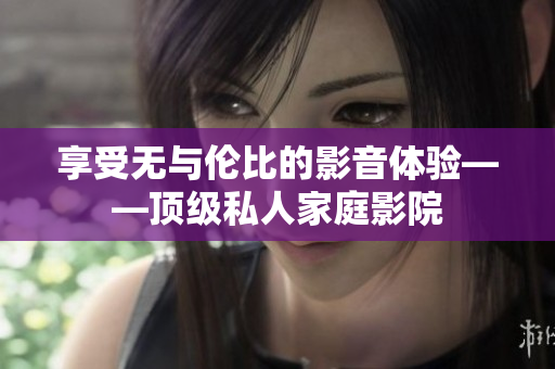 享受无与伦比的影音体验——顶级私人家庭影院