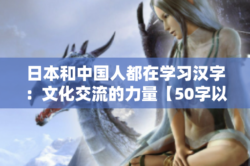 日本和中国人都在学习汉字：文化交流的力量【50字以内】