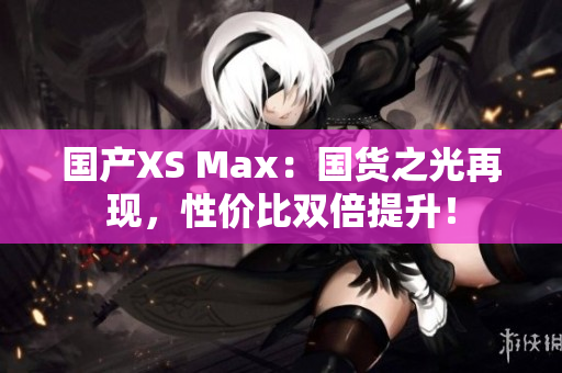 国产XS Max：国货之光再现，性价比双倍提升！