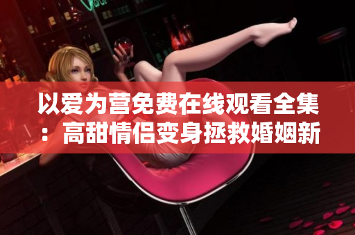 以爱为营免费在线观看全集：高甜情侣变身拯救婚姻新方式