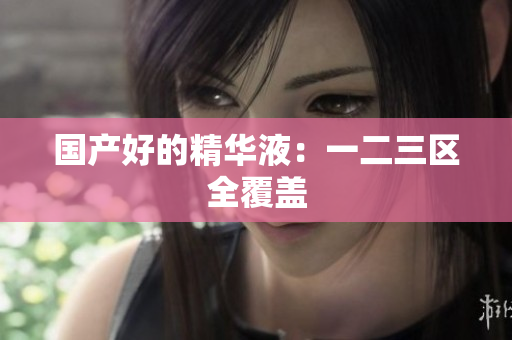 国产好的精华液：一二三区全覆盖