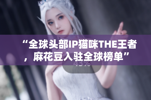“全球头部IP猫咪THE王者，麻花豆入驻全球榜单”