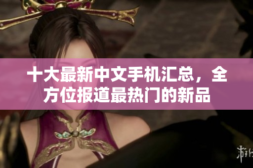十大最新中文手机汇总，全方位报道最热门的新品