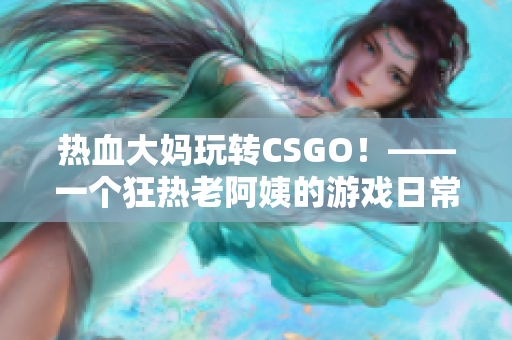 热血大妈玩转CSGO！——一个狂热老阿姨的游戏日常