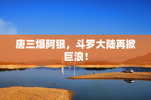 唐三爆阿银，斗罗大陆再掀巨浪！