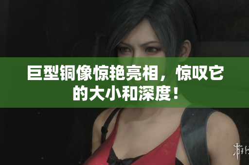 巨型铜像惊艳亮相，惊叹它的大小和深度！