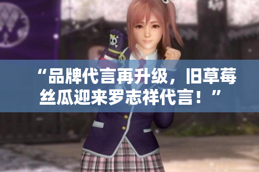 “品牌代言再升级，旧草莓丝瓜迎来罗志祥代言！”