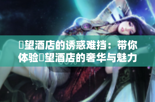 慾望酒店的诱惑难挡：带你体验慾望酒店的奢华与魅力！