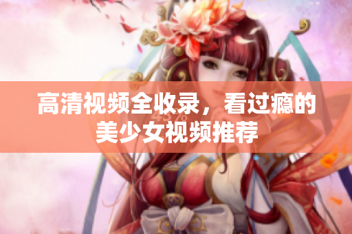 高清视频全收录，看过瘾的美少女视频推荐