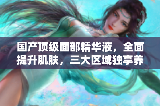 国产顶级面部精华液，全面提升肌肤，三大区域独享养护