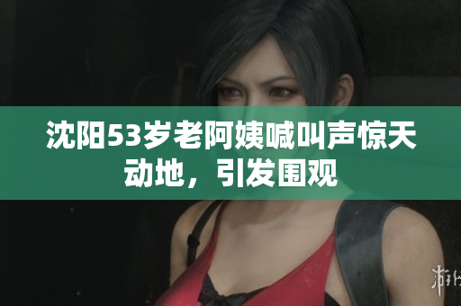 沈阳53岁老阿姨喊叫声惊天动地，引发围观