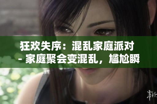 狂欢失序：混乱家庭派对 - 家庭聚会变混乱，尴尬瞬间曝光
