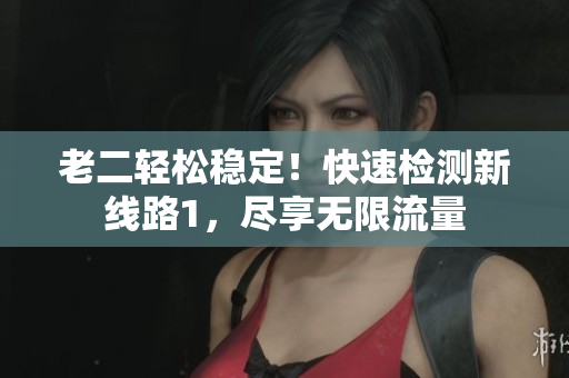 老二轻松稳定！快速检测新线路1，尽享无限流量