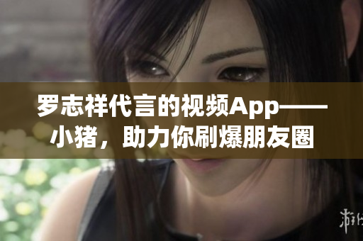 罗志祥代言的视频App——小猪，助力你刷爆朋友圈