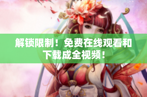 解锁限制！免费在线观看和下载成全视频！