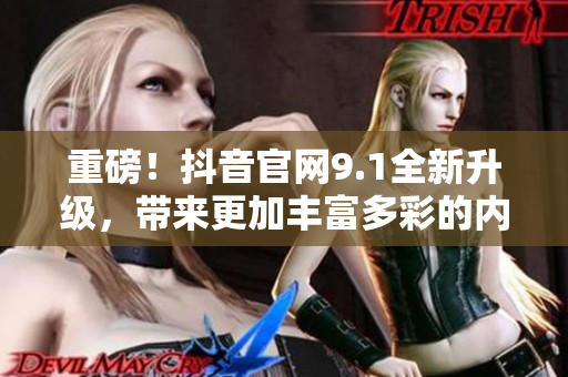 重磅！抖音官网9.1全新升级，带来更加丰富多彩的内容体验！