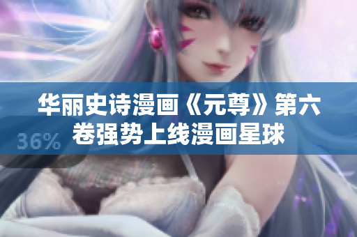 华丽史诗漫画《元尊》第六卷强势上线漫画星球