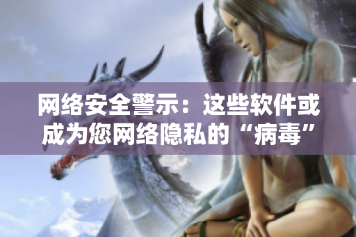 网络安全警示：这些软件或成为您网络隐私的“病毒”！