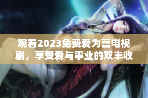 观看2023免费爱为营电视剧，享受爱与事业的双丰收