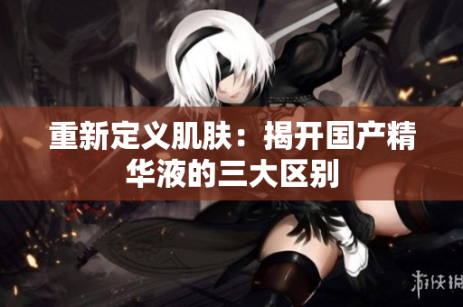 重新定义肌肤：揭开国产精华液的三大区别