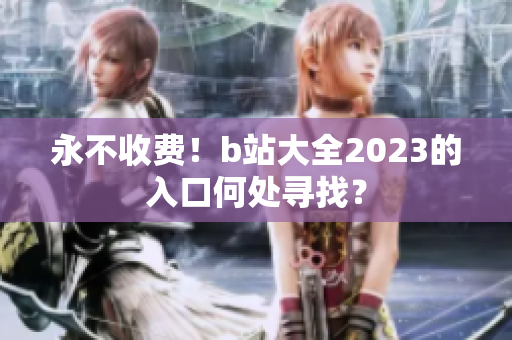 永不收费！b站大全2023的入口何处寻找？