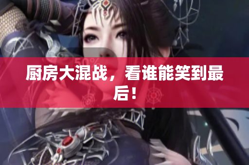 厨房大混战，看谁能笑到最后！