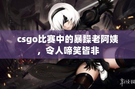 csgo比赛中的暴躁老阿姨，令人啼笑皆非